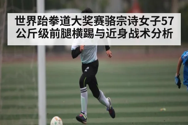 世界跆拳道大奖赛骆宗诗女子57公斤级前腿横踢与近身战术分析