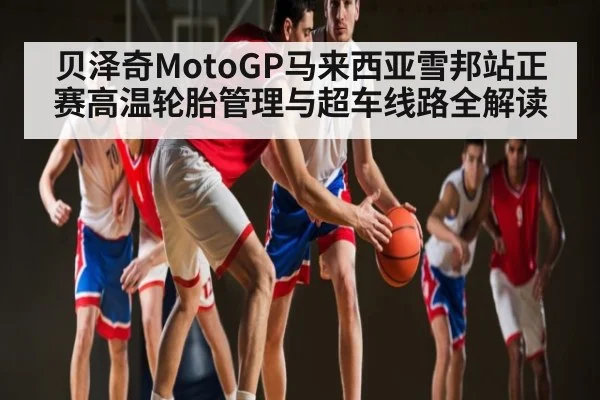 贝泽奇MotoGP马来西亚雪邦站正赛高温轮胎管理与超车线路全解读